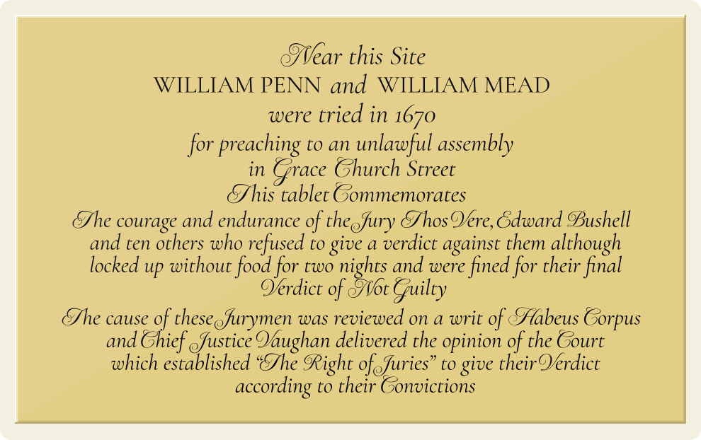 Image of a plaque reading: 'Near this site William Penn and William Mead were tried in 1670 for preaching to an unlawful assembly in Grace Church Street. This tablet commemorates the courage and endurance of the jury Thos Vere, Edward Bushell and ten others who refused to give a verdict against them although locked up without food for two nights and were fined for their final verdict of not guilty. The cause of these jurymen was reviewed on a writ of Habeus Corpus and Chief Justice Vaughan delivered the opinion of the court which established 'The right of juries' to give their verdict according to their convictions'