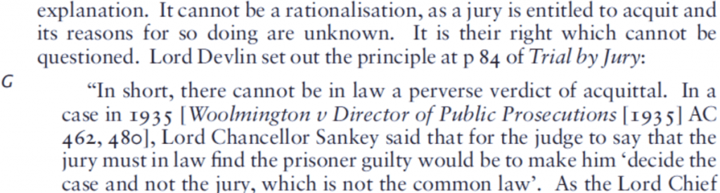 Image of an extract of text: "...a jury is entitled to acquit and its reasons for doing so are unknown. It is their right which cannot be questioned. Lord Devlin set out the principle at p84 of Trial by Jury: 'In short, there cannot be in law a perverse verdict of acquittal. In a case in 1935... Lord Chancellor Sankey said that for the judge to say that the jury must in law find the prisoner guilty would be to make him 'decide the case and not the jury, which is not the common law'"
